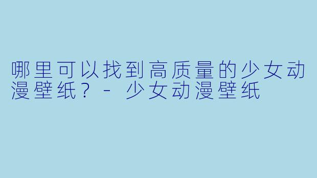 哪里可以找到高质量的少女动漫壁纸？-少女动漫壁纸