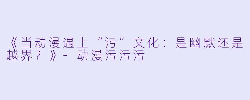 《当动漫遇上“污”文化：是幽默还是越界？》-动漫污污污