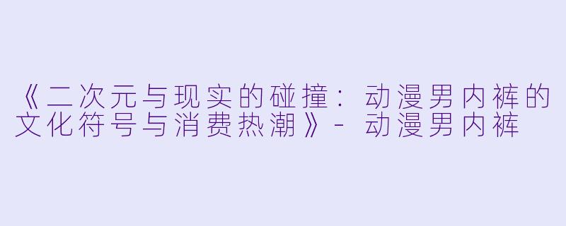 《二次元与现实的碰撞：动漫男内裤的文化符号与消费热潮》-动漫男内裤