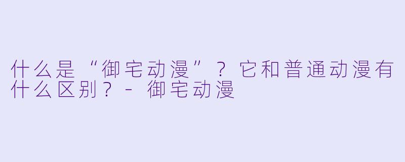 什么是“御宅动漫”？它和普通动漫有什么区别？-御宅动漫