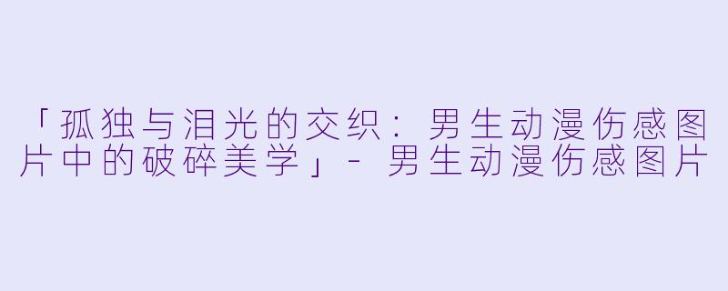 「孤独与泪光的交织：男生动漫伤感图片中的破碎美学」-男生动漫伤感图片