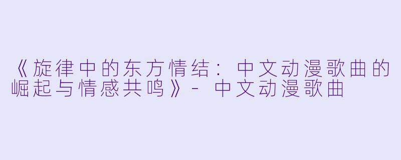 《旋律中的东方情结:中文动漫歌曲的崛起与情感共鸣》