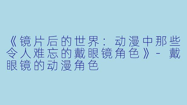 《镜片后的世界：动漫中那些令人难忘的戴眼镜角色》-戴眼镜的动漫角色