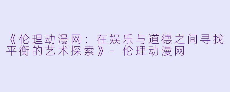 《伦理动漫网：在娱乐与道德之间寻找平衡的艺术探索》-伦理动漫网
