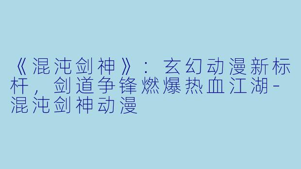 《混沌剑神》:玄幻动漫新标杆,剑道争锋燃爆热血江湖