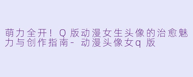 萌力全开！Q版动漫女生头像的治愈魅力与创作指南-动漫头像女q版