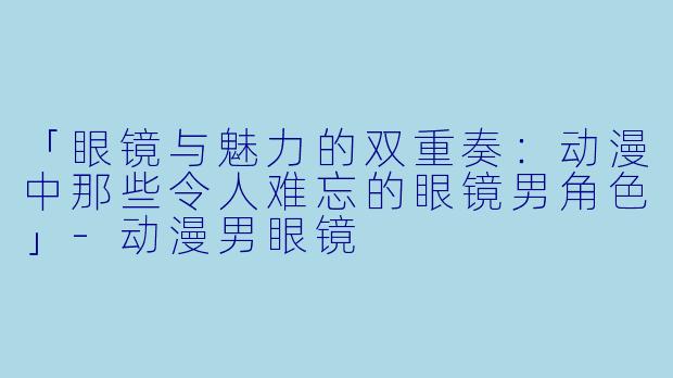 「眼镜与魅力的双重奏:动漫中那些令人难忘的眼镜男角色」-动漫男眼镜