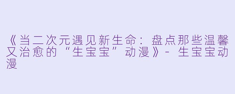 《当二次元遇见新生命：盘点那些温馨又治愈的“生宝宝”动漫》-生宝宝动漫