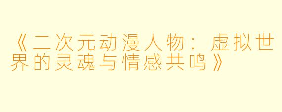 《二次元动漫人物：虚拟世界的灵魂与情感共鸣》