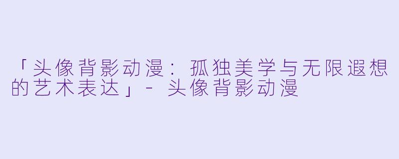 「头像背影动漫：孤独美学与无限遐想的艺术表达」-头像背影动漫