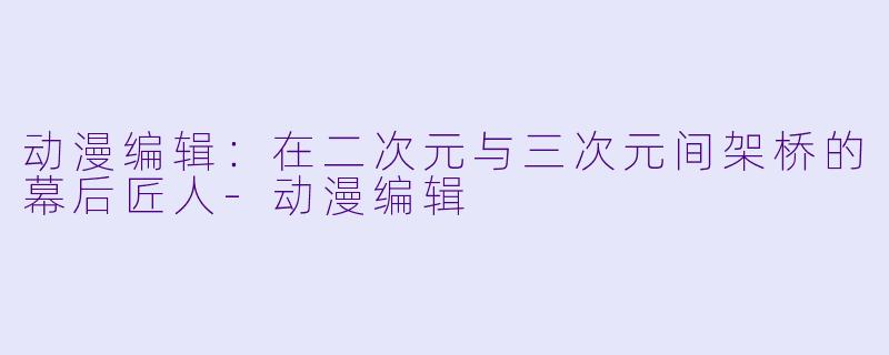动漫编辑:在二次元与三次元间架桥的幕后匠人