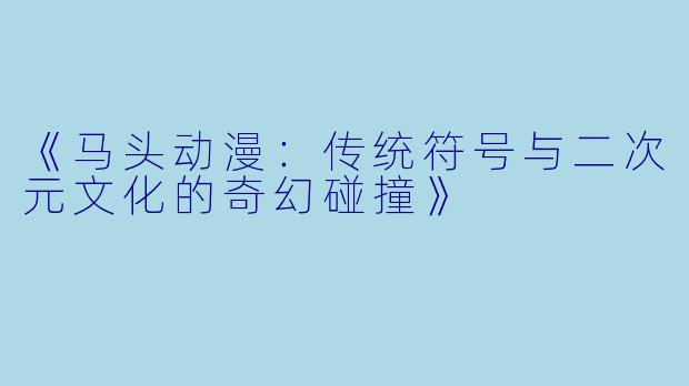 《马头动漫：传统符号与二次元文化的奇幻碰撞》