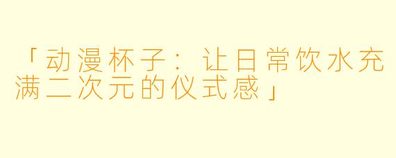 「动漫杯子：让日常饮水充满二次元的仪式感」