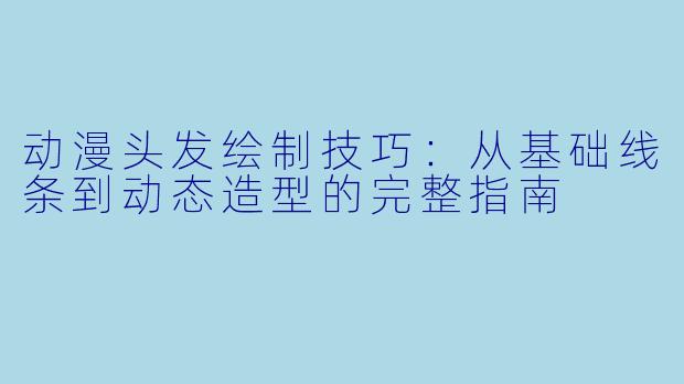 动漫头发绘制技巧：从基础线条到动态造型的完整指南