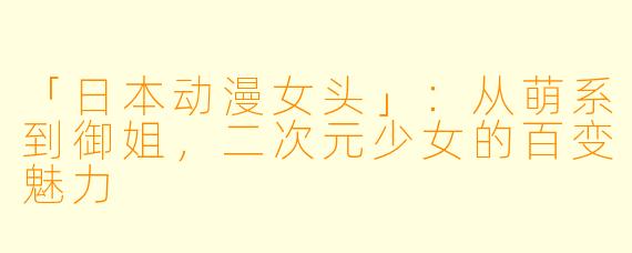 「日本动漫女头」：从萌系到御姐，二次元少女的百变魅力