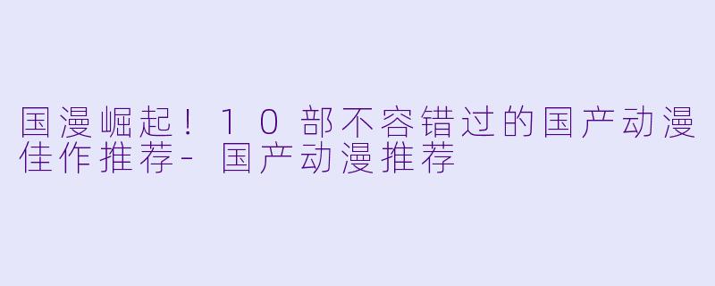 国漫崛起！10部不容错过的国产动漫佳作推荐-国产动漫推荐