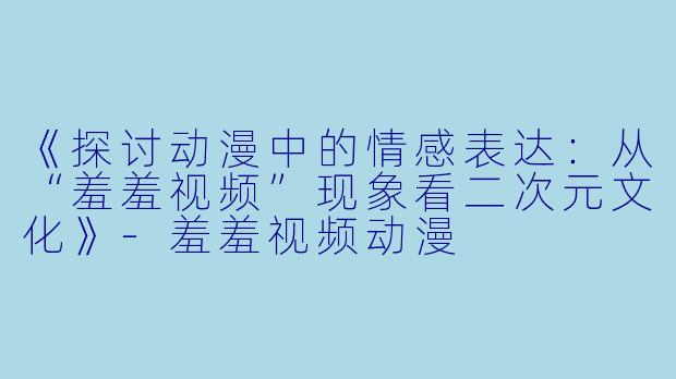 《探讨动漫中的情感表达：从“羞羞视频”现象看二次元文化》-羞羞视频动漫