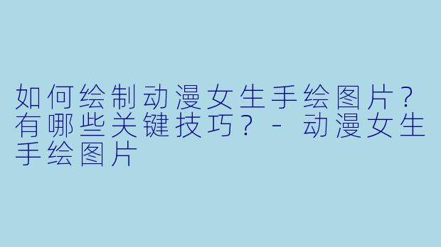 如何绘制动漫女生手绘图片?有哪些关键技巧?