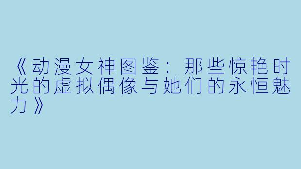 《动漫女神图鉴：那些惊艳时光的虚拟偶像与她们的永恒魅力》