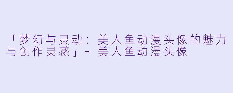 「梦幻与灵动：美人鱼动漫头像的魅力与创作灵感」-美人鱼动漫头像