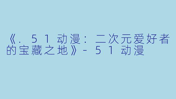 《.51动漫：二次元爱好者的宝藏之地》-51动漫