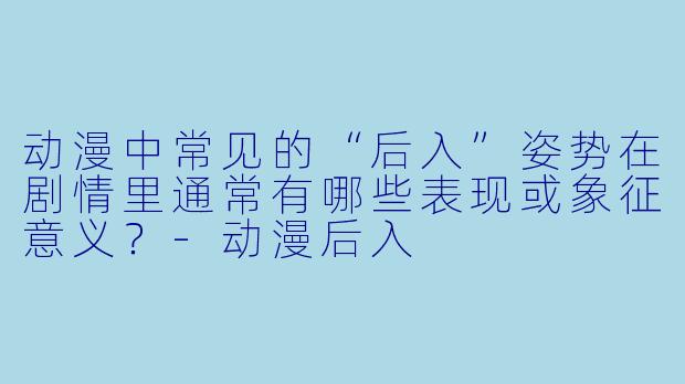 动漫中常见的“后入”姿势在剧情里通常有哪些表现或象征意义？-动漫后入