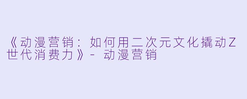 《动漫营销：如何用二次元文化撬动Z世代消费力》-动漫营销