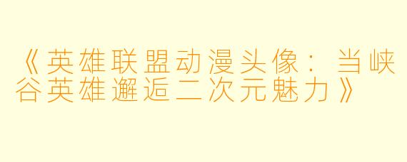 《英雄联盟动漫头像：当峡谷英雄邂逅二次元魅力》