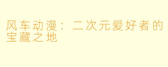 风车动漫：二次元爱好者的宝藏之地