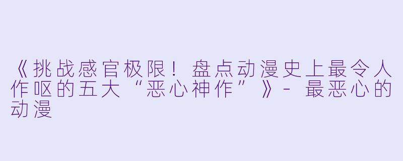 《挑战感官极限！盘点动漫史上最令人作呕的五大“恶心神作”》-最恶心的动漫