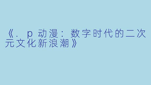 《.p动漫：数字时代的二次元文化新浪潮》