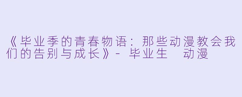 《毕业季的青春物语：那些动漫教会我们的告别与成长》-毕业生 动漫