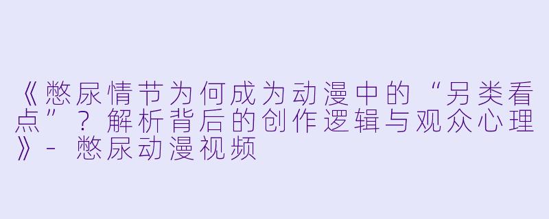 《憋尿情节为何成为动漫中的“另类看点”？解析背后的创作逻辑与观众心理》-憋尿动漫视频