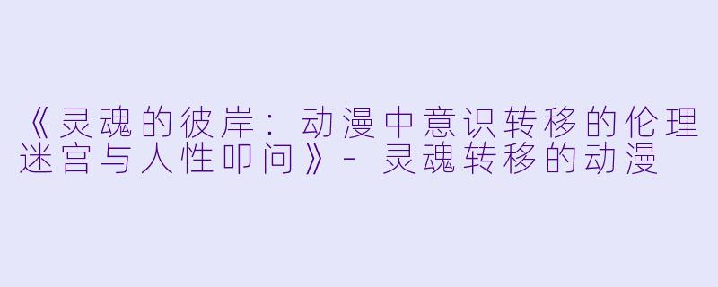 《灵魂的彼岸:动漫中意识转移的伦理迷宫与人性叩问》