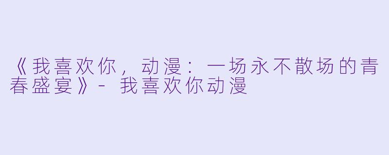 《我喜欢你，动漫：一场永不散场的青春盛宴》-我喜欢你动漫