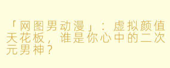 「网图男动漫」:虚拟颜值天花板,谁是你心中的二次元男神?