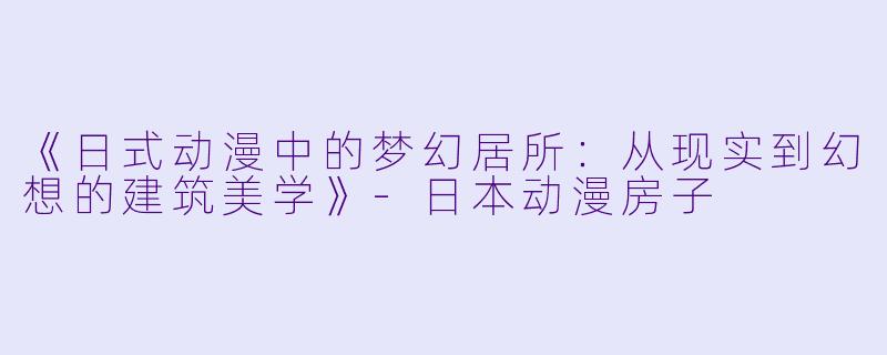 《日式动漫中的梦幻居所：从现实到幻想的建筑美学》-日本动漫房子