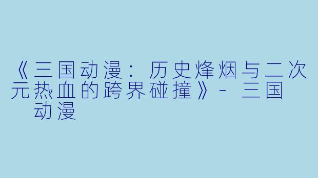 《三国动漫：历史烽烟与二次元热血的跨界碰撞》-三国  动漫