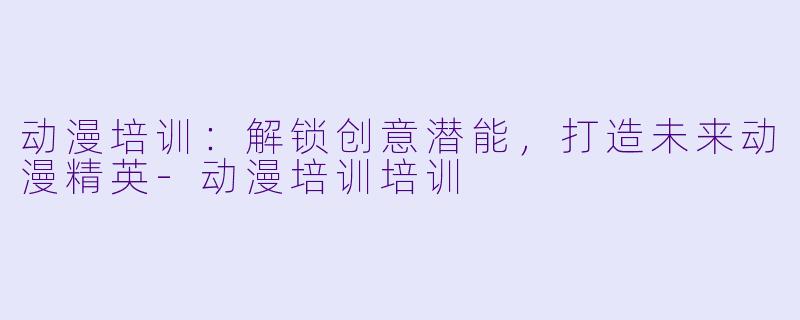 动漫培训：解锁创意潜能，打造未来动漫精英-动漫培训培训