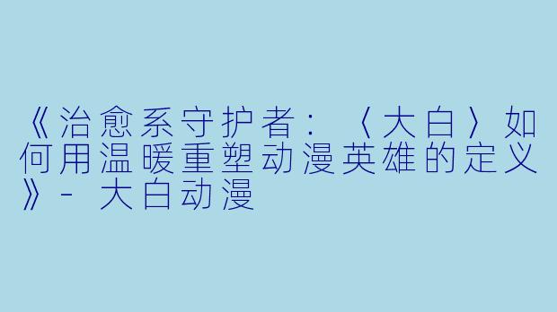 《治愈系守护者:〈大白〉如何用温暖重塑动漫英雄的定义》-大白动漫