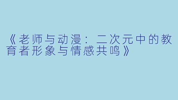 《老师与动漫:二次元中的教育者形象与情感共鸣》