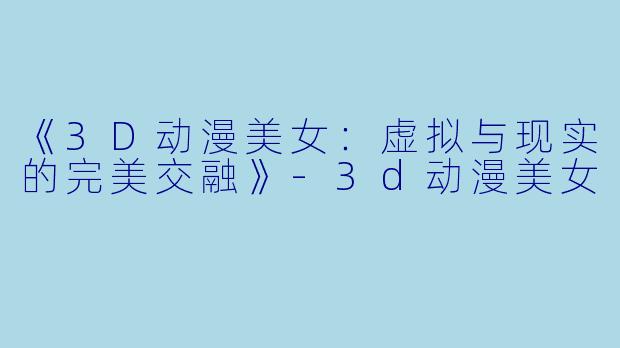 《3D动漫美女：虚拟与现实的完美交融》-3d动漫美女