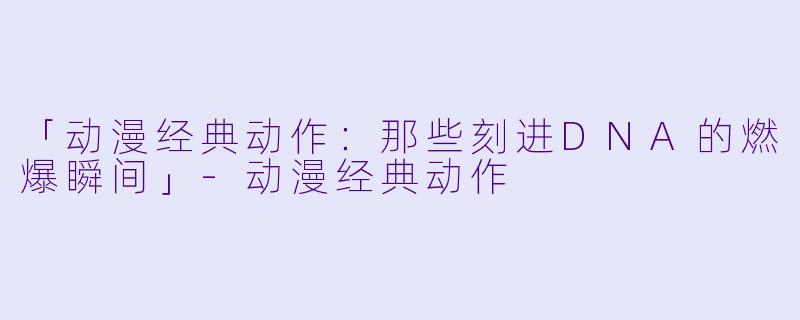 「动漫经典动作：那些刻进DNA的燃爆瞬间」-动漫经典动作
