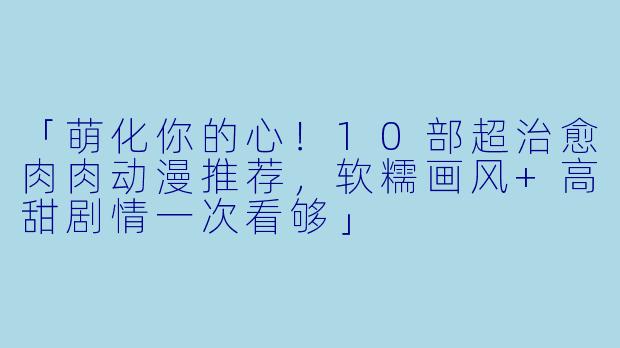 「萌化你的心！10部超治愈肉肉动漫推荐，软糯画风+高甜剧情一次看够」