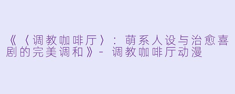 《〈调教咖啡厅〉：萌系人设与治愈喜剧的完美调和》-调教咖啡厅动漫