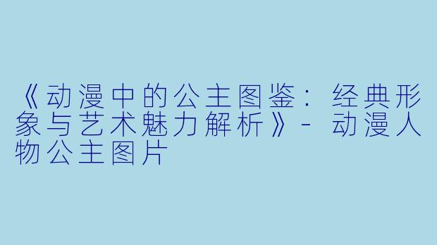 《动漫中的公主图鉴：经典形象与艺术魅力解析》-动漫人物公主图片