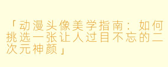 「动漫头像美学指南：如何挑选一张让人过目不忘的二次元神颜」