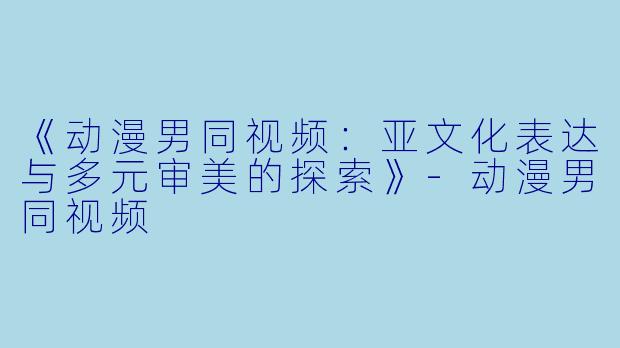 《动漫男同视频：亚文化表达与多元审美的探索》-动漫男同视频