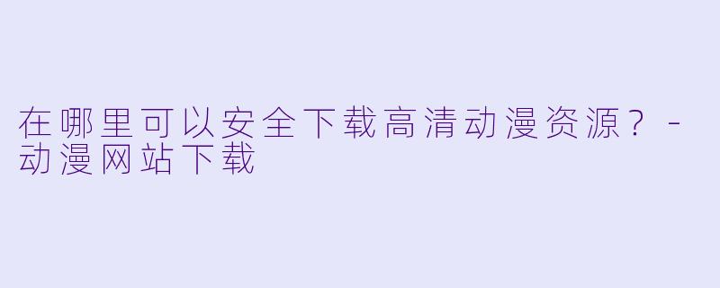 在哪里可以安全下载高清动漫资源？-动漫网站下载