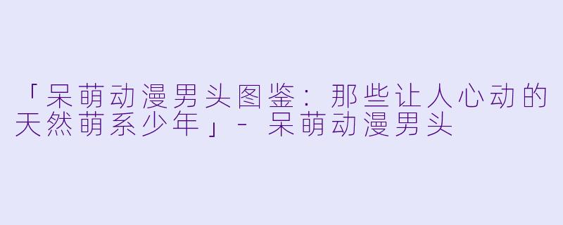 「呆萌动漫男头图鉴：那些让人心动的天然萌系少年」-呆萌动漫男头